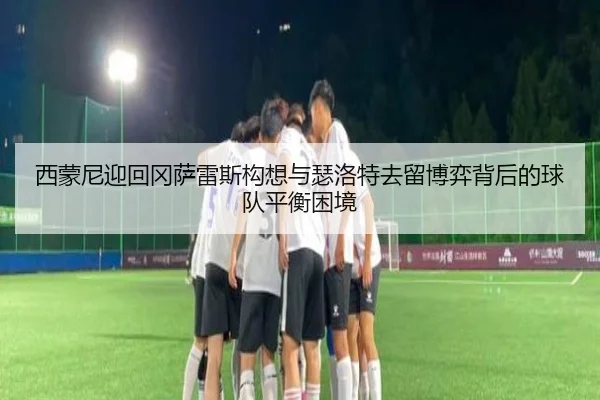 西蒙尼迎回冈萨雷斯构想与瑟洛特去留博弈背后的球队平衡困境